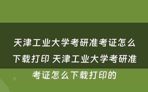 天津工业大学考研准考证怎么下载打印 天津工业大学考研准考证怎么下载打印的