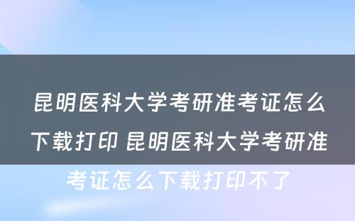 昆明医科大学考研准考证怎么下载打印 昆明医科大学考研准考证怎么下载打印不了