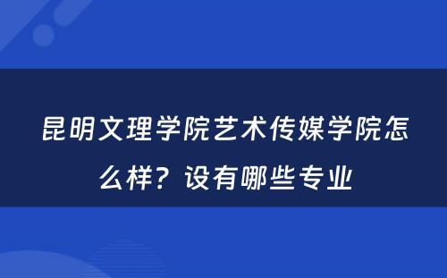 昆明文理学院艺术传媒学院怎么样？设有哪些专业