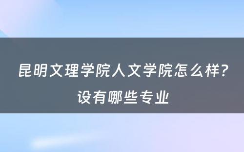 昆明文理学院人文学院怎么样？设有哪些专业