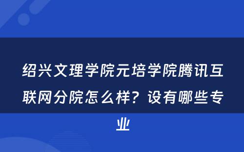 绍兴文理学院元培学院腾讯互联网分院怎么样？设有哪些专业