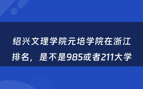 绍兴文理学院元培学院在浙江排名，是不是985或者211大学