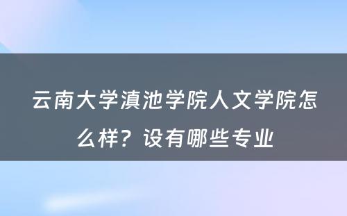 云南大学滇池学院人文学院怎么样？设有哪些专业