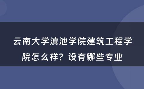 云南大学滇池学院建筑工程学院怎么样？设有哪些专业