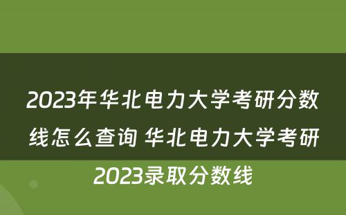 2023年华北电力大学考研分数线怎么查询 华北电力大学考研2023录取分数线