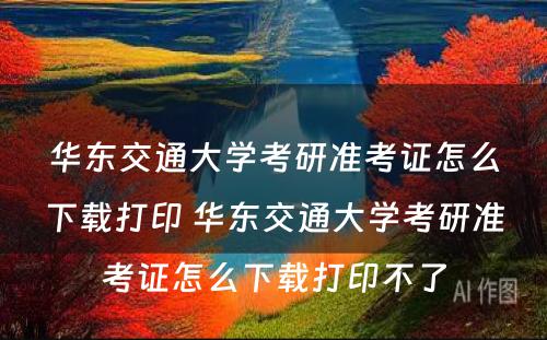 华东交通大学考研准考证怎么下载打印 华东交通大学考研准考证怎么下载打印不了