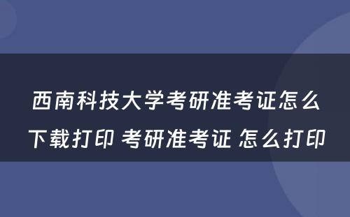 西南科技大学考研准考证怎么下载打印 考研准考证 怎么打印