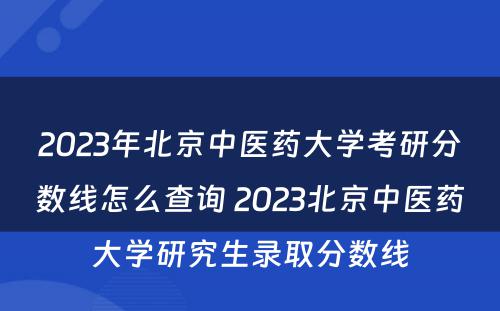 2023年北京中医药大学考研分数线怎么查询 2023北京中医药大学研究生录取分数线