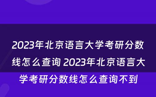 2023年北京语言大学考研分数线怎么查询 2023年北京语言大学考研分数线怎么查询不到