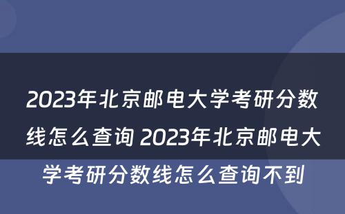 2023年北京邮电大学考研分数线怎么查询 2023年北京邮电大学考研分数线怎么查询不到