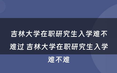 吉林大学在职研究生入学难不难过 吉林大学在职研究生入学难不难