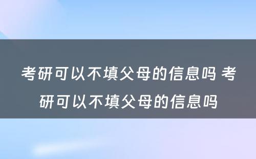 考研可以不填父母的信息吗 考研可以不填父母的信息吗