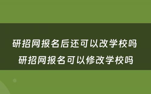 研招网报名后还可以改学校吗 研招网报名可以修改学校吗