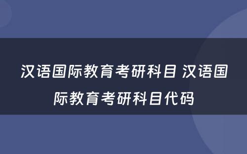 汉语国际教育考研科目 汉语国际教育考研科目代码