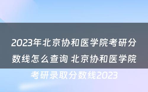 2023年北京协和医学院考研分数线怎么查询 北京协和医学院考研录取分数线2023