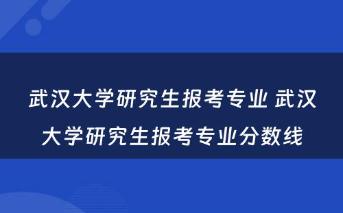 武汉大学研究生报考专业 武汉大学研究生报考专业分数线