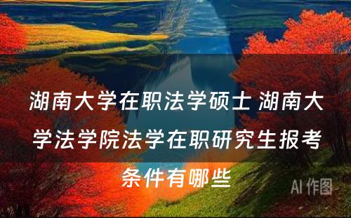 湖南大学在职法学硕士 湖南大学法学院法学在职研究生报考条件有哪些