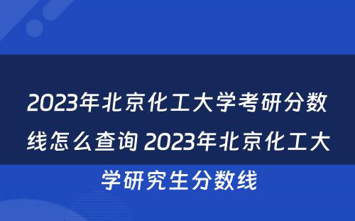 2023年北京化工大学考研分数线怎么查询 2023年北京化工大学研究生分数线