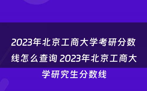 2023年北京工商大学考研分数线怎么查询 2023年北京工商大学研究生分数线