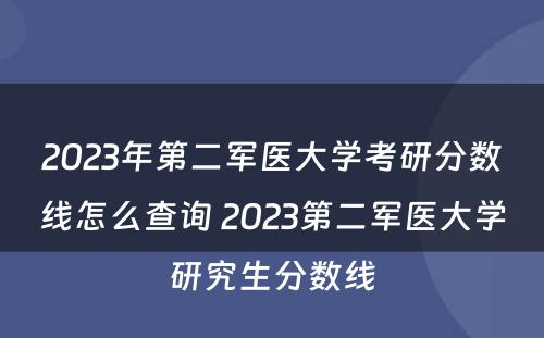 2023年第二军医大学考研分数线怎么查询 2023第二军医大学研究生分数线