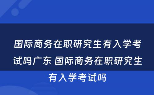 国际商务在职研究生有入学考试吗广东 国际商务在职研究生有入学考试吗