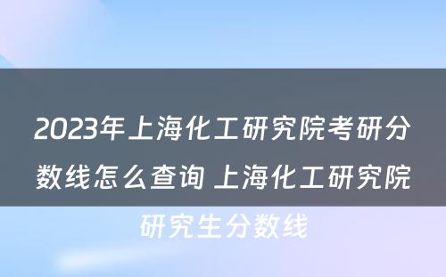 2023年上海化工研究院考研分数线怎么查询 上海化工研究院研究生分数线