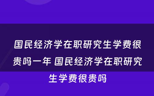 国民经济学在职研究生学费很贵吗一年 国民经济学在职研究生学费很贵吗