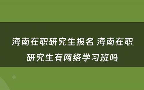 海南在职研究生报名 海南在职研究生有网络学习班吗