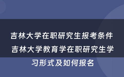 吉林大学在职研究生报考条件 吉林大学教育学在职研究生学习形式及如何报名