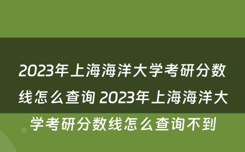 2023年上海海洋大学考研分数线怎么查询 2023年上海海洋大学考研分数线怎么查询不到