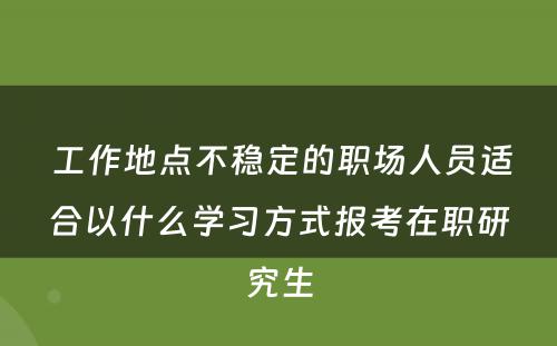  工作地点不稳定的职场人员适合以什么学习方式报考在职研究生