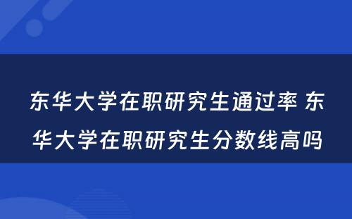 东华大学在职研究生通过率 东华大学在职研究生分数线高吗