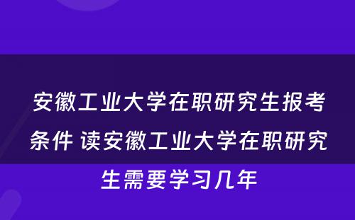 安徽工业大学在职研究生报考条件 读安徽工业大学在职研究生需要学习几年