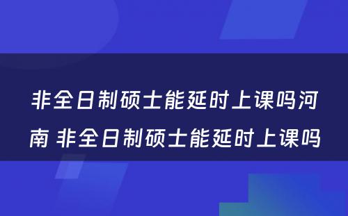 非全日制硕士能延时上课吗河南 非全日制硕士能延时上课吗