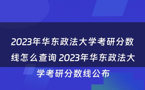 2023年华东政法大学考研分数线怎么查询 2023年华东政法大学考研分数线公布