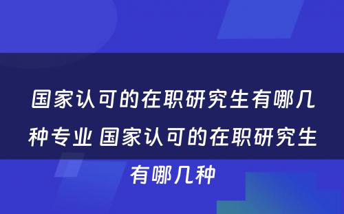 国家认可的在职研究生有哪几种专业 国家认可的在职研究生有哪几种