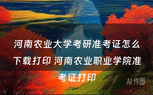 河南农业大学考研准考证怎么下载打印 河南农业职业学院准考证打印