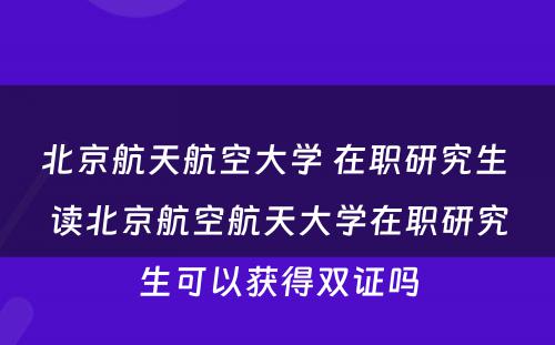 北京航天航空大学 在职研究生 读北京航空航天大学在职研究生可以获得双证吗