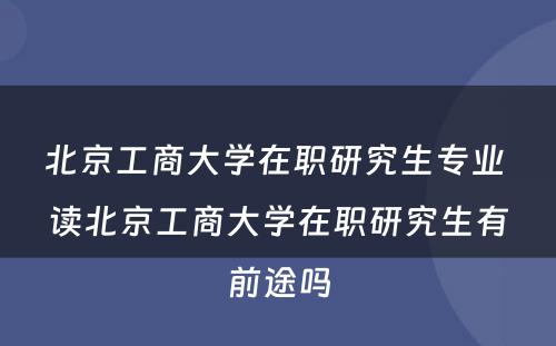 北京工商大学在职研究生专业 读北京工商大学在职研究生有前途吗