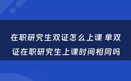 在职研究生双证怎么上课 单双证在职研究生上课时间相同吗