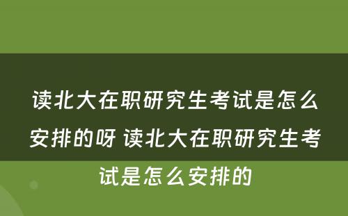 读北大在职研究生考试是怎么安排的呀 读北大在职研究生考试是怎么安排的