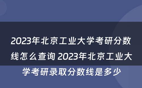 2023年北京工业大学考研分数线怎么查询 2023年北京工业大学考研录取分数线是多少