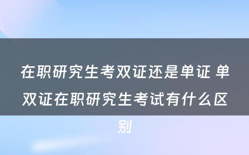 在职研究生考双证还是单证 单双证在职研究生考试有什么区别