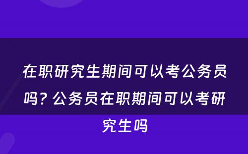 在职研究生期间可以考公务员吗? 公务员在职期间可以考研究生吗