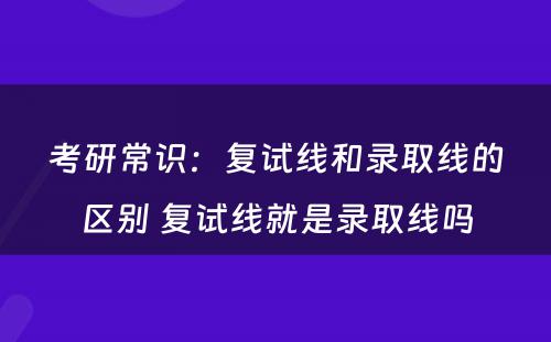 考研常识：复试线和录取线的区别 复试线就是录取线吗