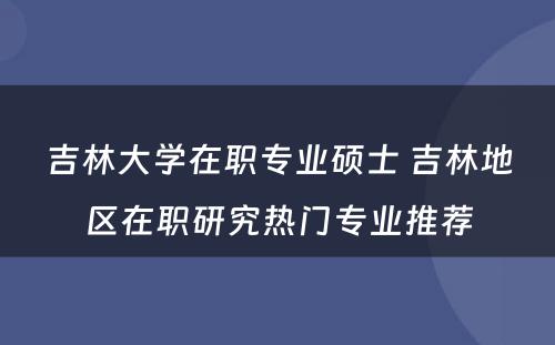 吉林大学在职专业硕士 吉林地区在职研究热门专业推荐