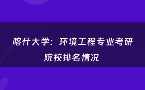 喀什大学：环境工程专业考研院校排名情况 