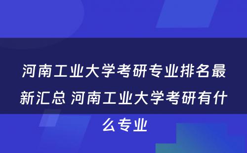 河南工业大学考研专业排名最新汇总 河南工业大学考研有什么专业