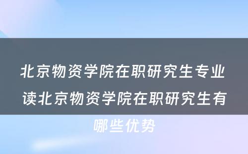 北京物资学院在职研究生专业 读北京物资学院在职研究生有哪些优势