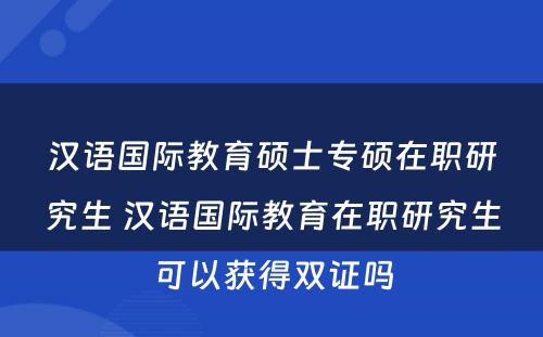 汉语国际教育硕士专硕在职研究生 汉语国际教育在职研究生可以获得双证吗